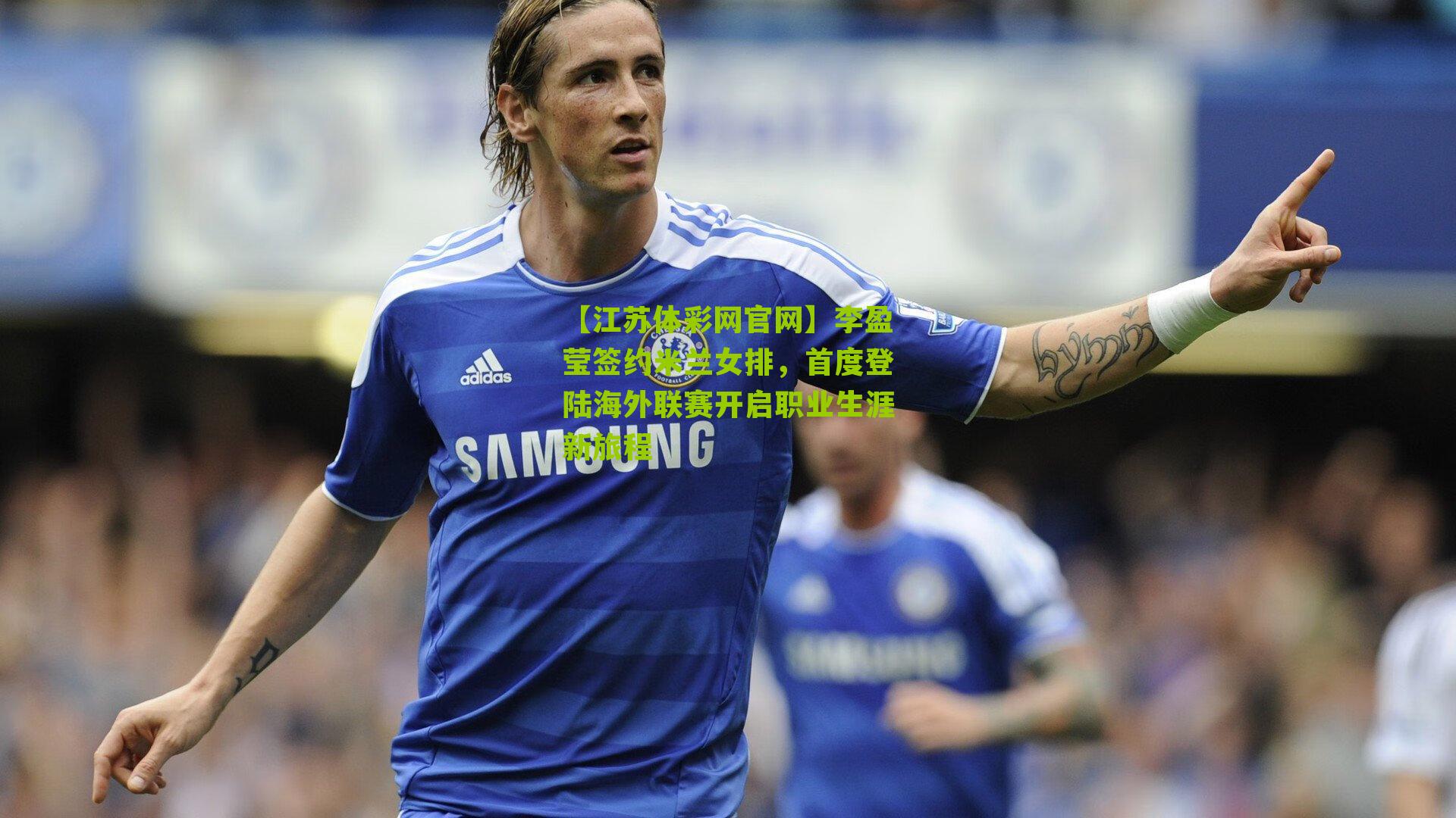 李盈莹签约米兰女排，首度登陆海外联赛开启职业生涯新旅程